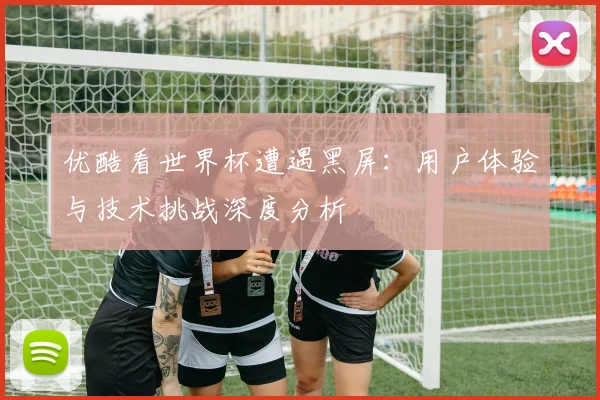 优酷看世界杯遭遇黑屏：用户体验与技术挑战深度分析