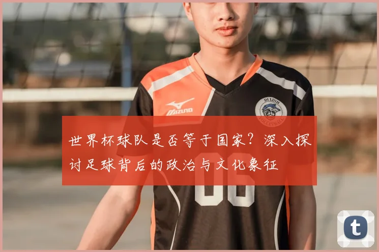 世界杯球队是否等于国家?深入探讨足球背后的政治与文化象征