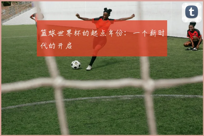 篮球世界杯的起点年份：一个新时代的开启
