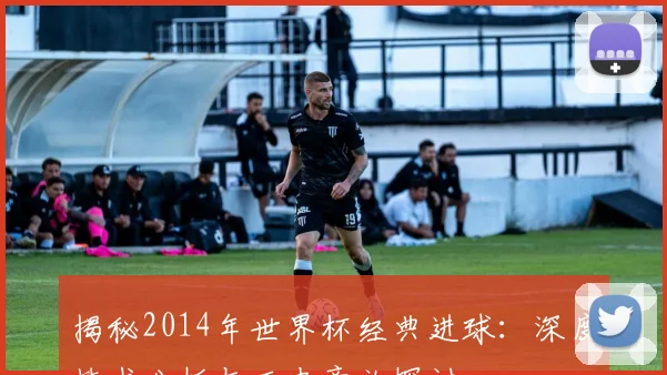 揭秘2014年世界杯经典进球:深度技术分析与历史意义探讨