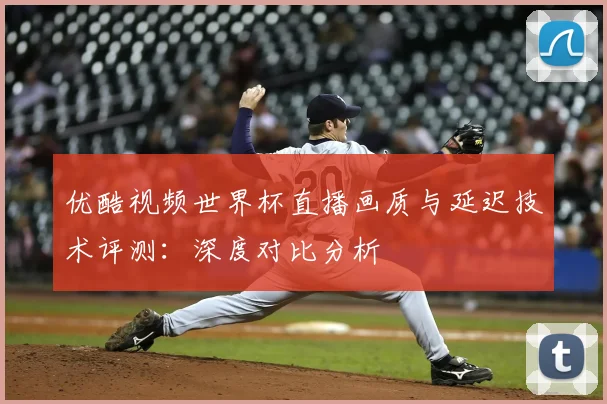 优酷视频世界杯直播画质与延迟技术评测：深度对比分析