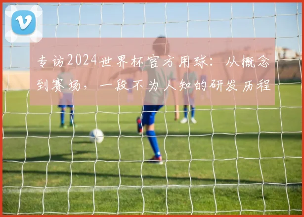 专访2024世界杯官方用球：从概念到赛场，一段不为人知的研发历程