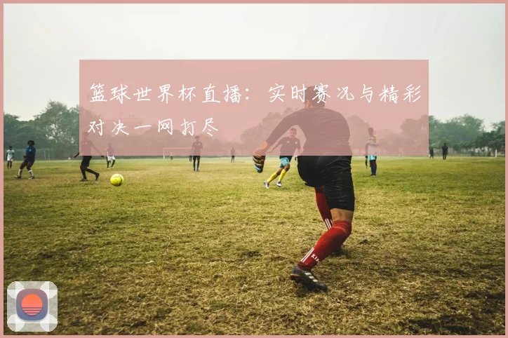 篮球世界杯直播：实时赛况与精彩对决一网打尽