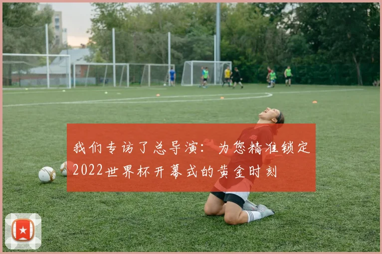 我们专访了总导演：为您精准锁定2022世界杯开幕式的黄金时刻