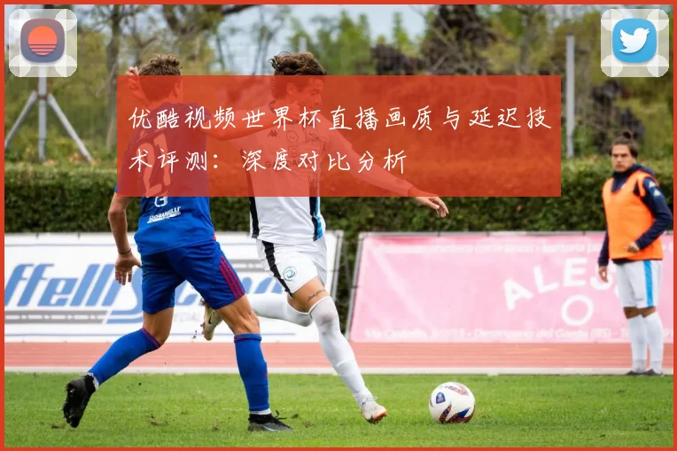 优酷视频世界杯直播画质与延迟技术评测：深度对比分析