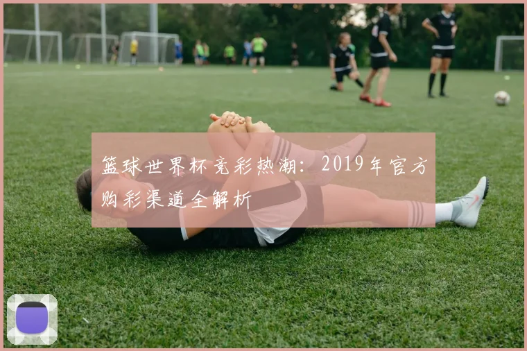 篮球世界杯竞彩热潮：2019年官方购彩渠道全解析