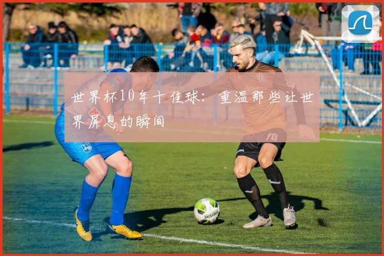 世界杯10年十佳球：重温那些让世界屏息的瞬间