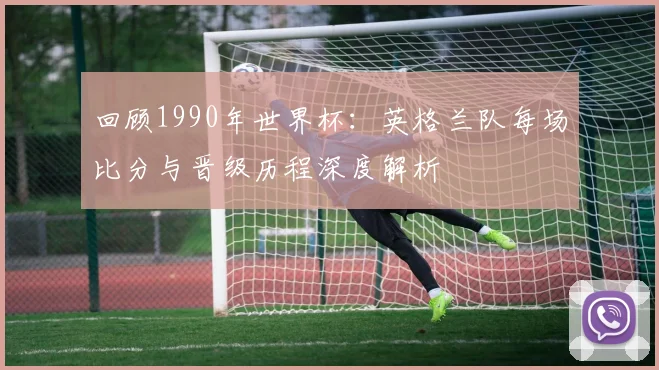 回顾1990年世界杯：英格兰队每场比分与晋级历程深度解析