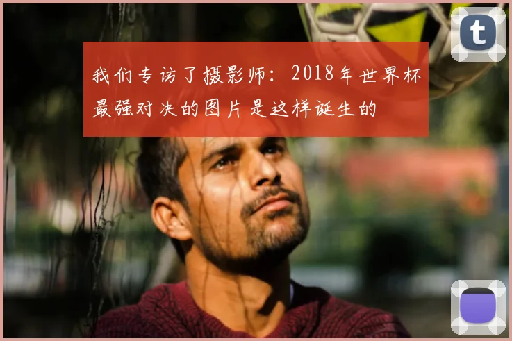 我们专访了摄影师：2018年世界杯最强对决的图片是这样诞生的