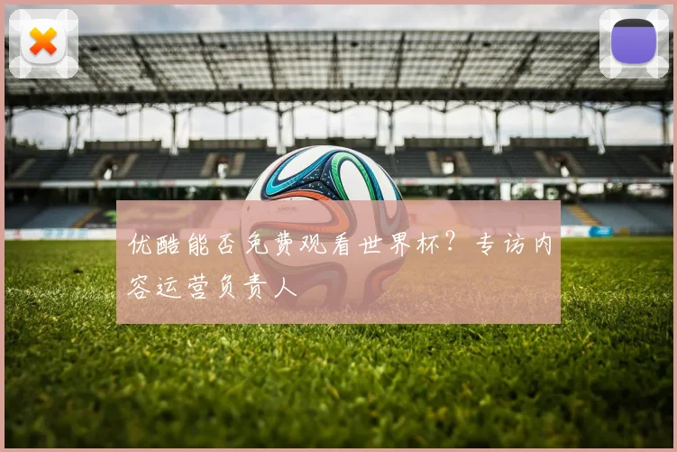 优酷能否免费观看世界杯？专访内容运营负责人