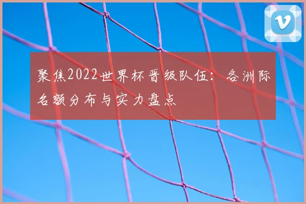 聚焦2022世界杯晋级队伍：各洲际名额分布与实力盘点