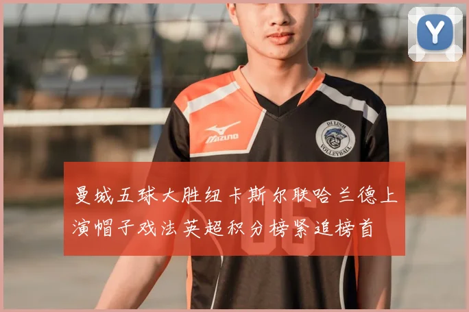 曼城五球大胜纽卡斯尔联哈兰德上演帽子戏法英超积分榜紧追榜首