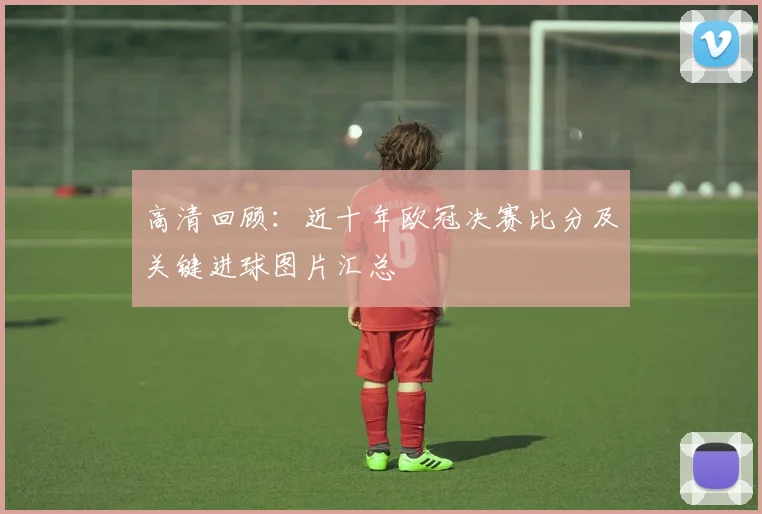 高清回顾：近十年欧冠决赛比分及关键进球图片汇总